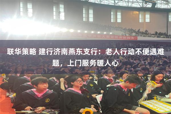 联华策略 建行济南燕东支行：老人行动不便遇难题，上门服务暖人心