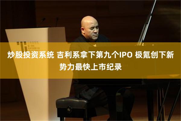 炒股投资系统 吉利系拿下第九个IPO 极氪创下新势力最快上市纪录