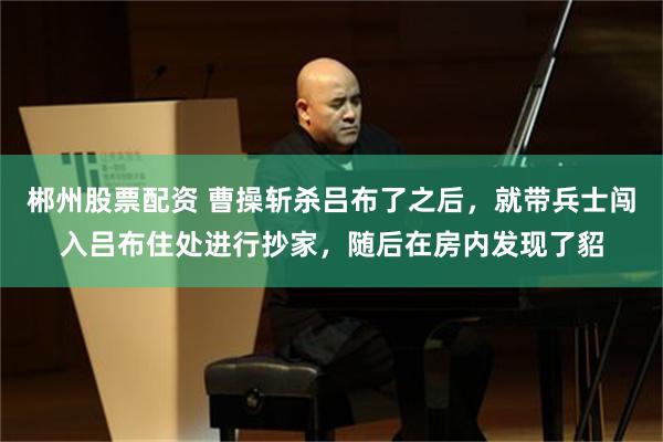 郴州股票配资 曹操斩杀吕布了之后，就带兵士闯入吕布住处进行抄家，随后在房内发现了貂
