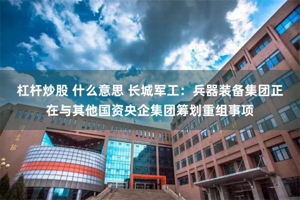 杠杆炒股 什么意思 长城军工：兵器装备集团正在与其他国资央企集团筹划重组事项