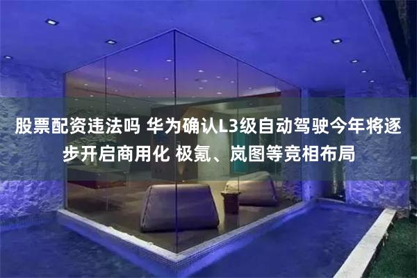 股票配资违法吗 华为确认L3级自动驾驶今年将逐步开启商用化 极氪、岚图等竞相布局