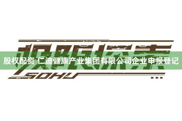 股权配资 仁迪健康产业集团有限公司企业申报登记