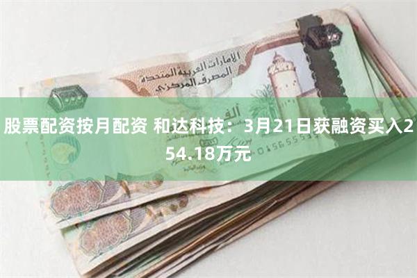 股票配资按月配资 和达科技：3月21日获融资买入254.18万元