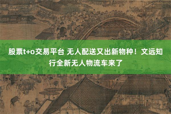 股票t+o交易平台 无人配送又出新物种！文远知行全新无人物流车来了