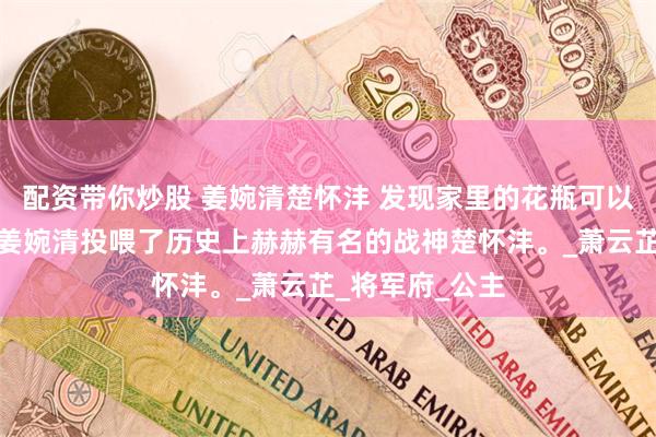 配资带你炒股 姜婉清楚怀沣 发现家里的花瓶可以联通古今后，姜婉清投喂了历史上赫赫有名的战神楚怀沣。_萧云芷_将军府_公主