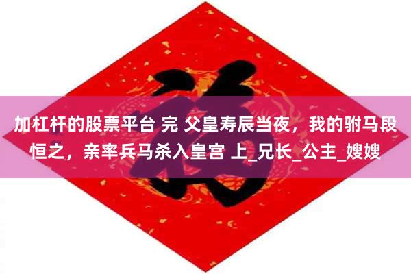 加杠杆的股票平台 完 父皇寿辰当夜，我的驸马段恒之，亲率兵马杀入皇宫 上_兄长_公主_嫂嫂
