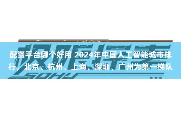配资平台哪个好用 2024年中国人工智能城市排行，北京、杭州、上海、深圳、广州为第一梯队