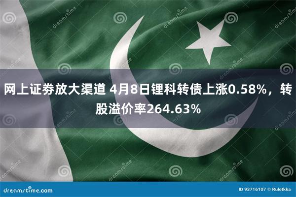 网上证劵放大渠道 4月8日锂科转债上涨0.58%，转股溢价率264.63%