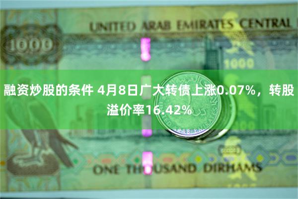 融资炒股的条件 4月8日广大转债上涨0.07%，转股溢价率16.42%