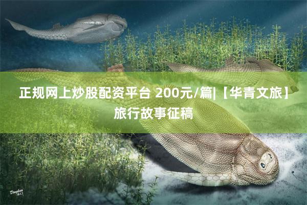 正规网上炒股配资平台 200元/篇|【华青文旅】旅行故事征稿