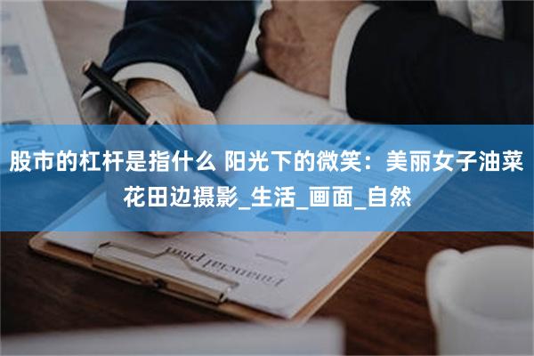 股市的杠杆是指什么 阳光下的微笑：美丽女子油菜花田边摄影_生活_画面_自然