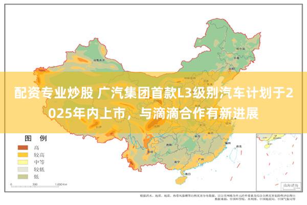 配资专业炒股 广汽集团首款L3级别汽车计划于2025年内上市，与滴滴合作有新进展