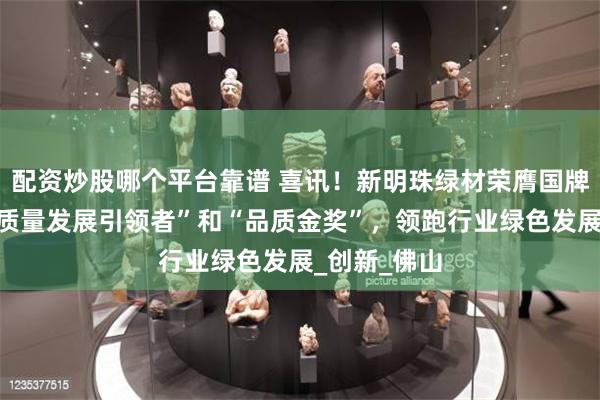 配资炒股哪个平台靠谱 喜讯！新明珠绿材荣膺国牌品质奖“高质量发展引领者”和“品质金奖”，领跑行业绿色发展_创新_佛山