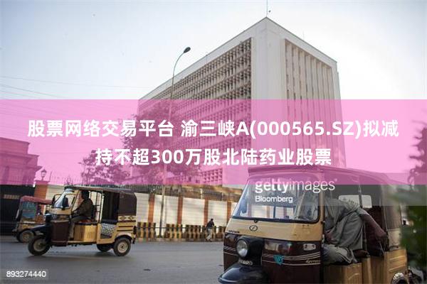 股票网络交易平台 渝三峡A(000565.SZ)拟减持不超300万股北陆药业股票
