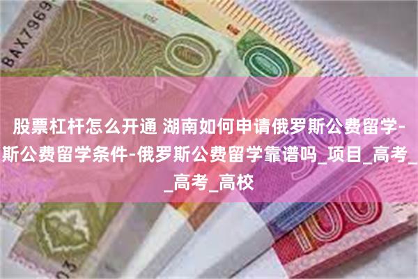 股票杠杆怎么开通 湖南如何申请俄罗斯公费留学-俄罗斯公费留学条件-俄罗斯公费留学靠谱吗_项目_高考_高校