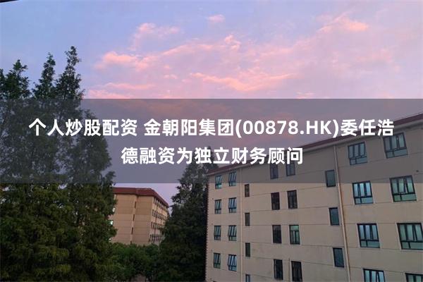 个人炒股配资 金朝阳集团(00878.HK)委任浩德融资为独立财务顾问