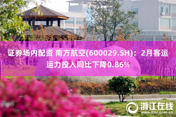 证券场内配资 南方航空(600029.SH)：2月客运运力投入同比下降0.86%