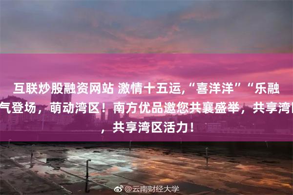 互联炒股融资网站 激情十五运,“喜洋洋”“乐融融” 喜气登场，萌动湾区！南方优品邀您共襄盛举，共享湾区活力！