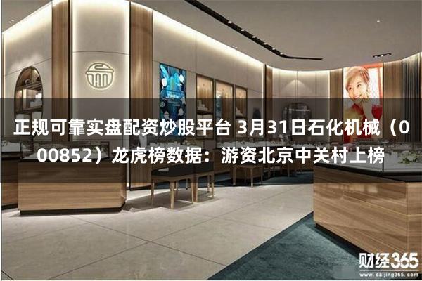 正规可靠实盘配资炒股平台 3月31日石化机械（000852）龙虎榜数据：游资北京中关村上榜