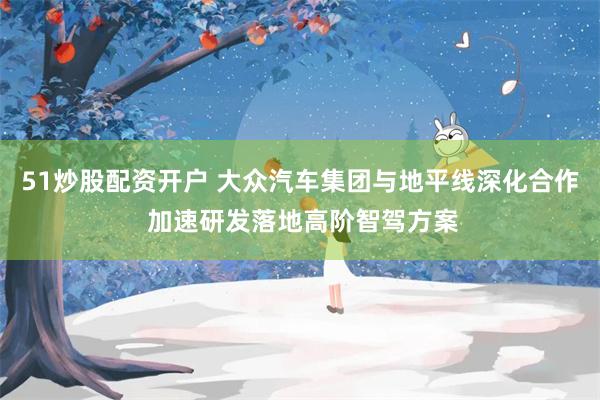 51炒股配资开户 大众汽车集团与地平线深化合作 加速研发落地高阶智驾方案