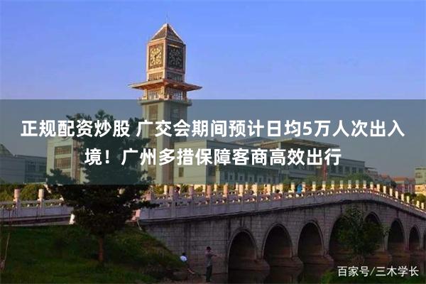 正规配资炒股 广交会期间预计日均5万人次出入境！广州多措保障客商高效出行