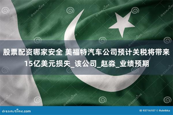 股票配资哪家安全 美福特汽车公司预计关税将带来15亿美元损失_该公司_赵淼_业绩预期