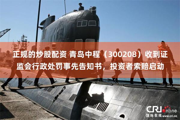 正规的炒股配资 青岛中程（300208）收到证监会行政处罚事先告知书，投资者索赔启动