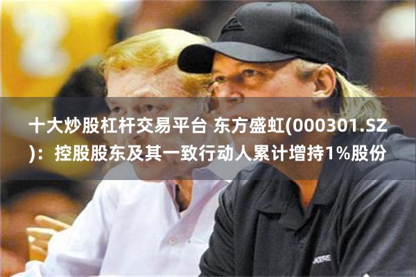 十大炒股杠杆交易平台 东方盛虹(000301.SZ)：控股股东及其一致行动人累计增持1%股份
