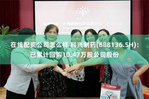 在线配资公司怎么样 科兴制药(688136.SH)：已累计回购10.47万股公司股份