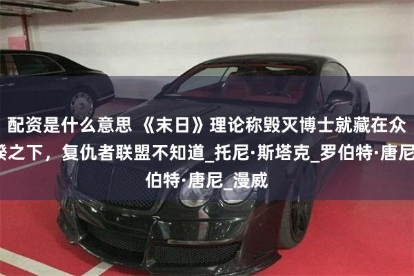 配资是什么意思 《末日》理论称毁灭博士就藏在众目睽睽之下，复仇者联盟不知道_托尼·斯塔克_罗伯特·唐尼_漫威