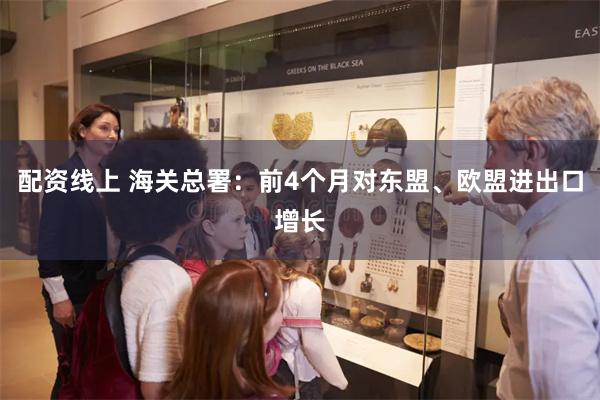 配资线上 海关总署：前4个月对东盟、欧盟进出口增长