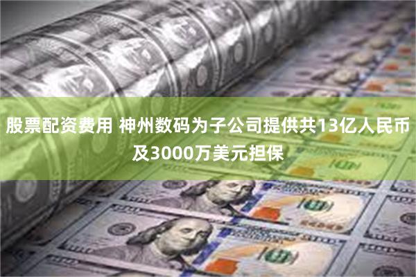 股票配资费用 神州数码为子公司提供共13亿人民币及3000万美元担保