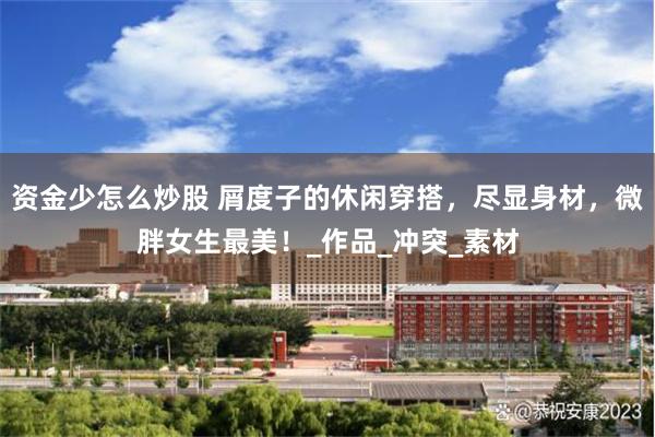 资金少怎么炒股 屑度子的休闲穿搭，尽显身材，微胖女生最美！_作品_冲突_素材