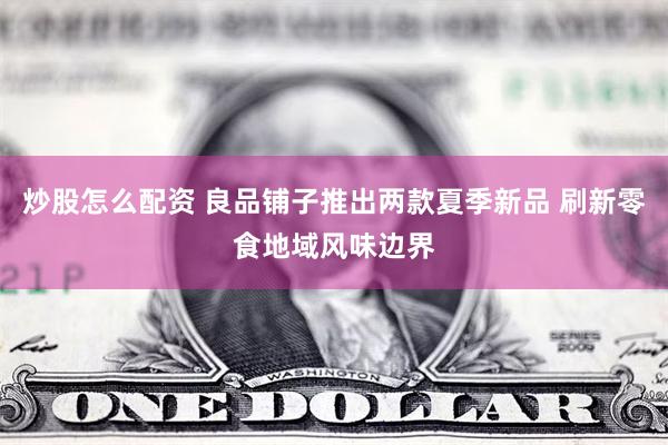 炒股怎么配资 良品铺子推出两款夏季新品 刷新零食地域风味边界