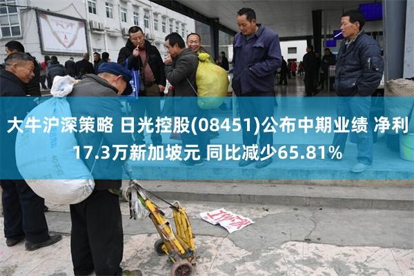 大牛沪深策略 日光控股(08451)公布中期业绩 净利17.3万新加坡元 同比减少65.81%
