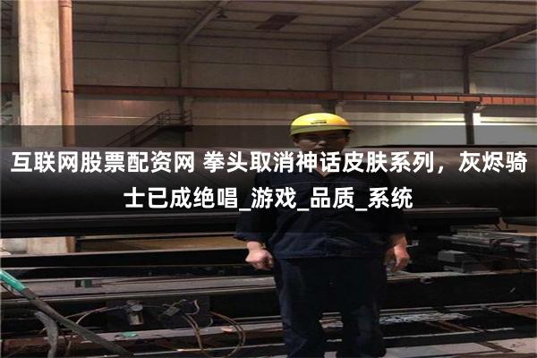互联网股票配资网 拳头取消神话皮肤系列，灰烬骑士已成绝唱_游戏_品质_系统