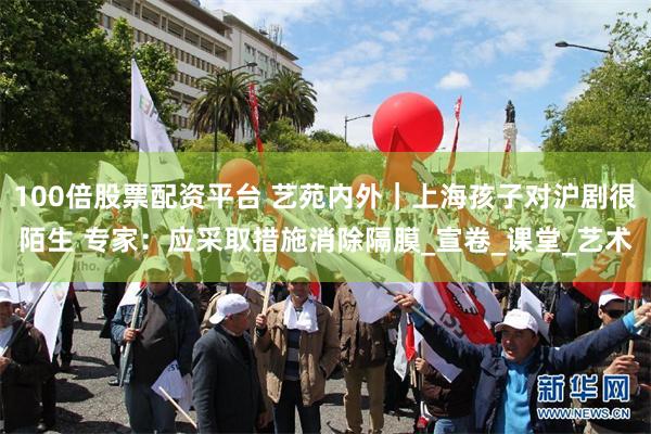 100倍股票配资平台 艺苑内外｜上海孩子对沪剧很陌生 专家：应采取措施消除隔膜_宣卷_课堂_艺术