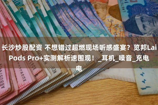 长沙炒股配资 不想错过超燃现场听感盛宴？览邦LaiPods Pro+实测解析速围观！_耳机_噪音_充电