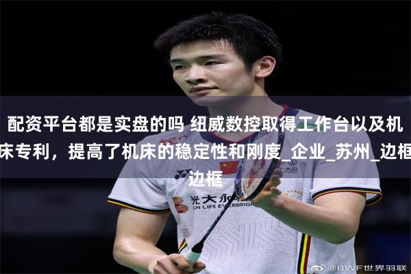 配资平台都是实盘的吗 纽威数控取得工作台以及机床专利，提高了机床的稳定性和刚度_企业_苏州_边框