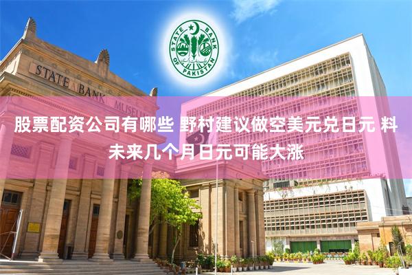 股票配资公司有哪些 野村建议做空美元兑日元 料未来几个月日元可能大涨