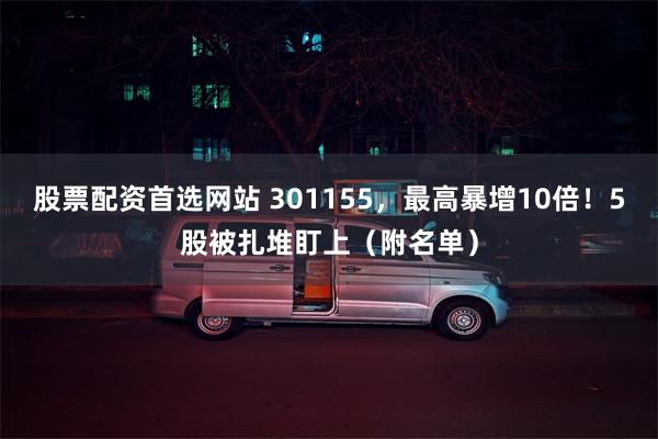 股票配资首选网站 301155，最高暴增10倍！5股被扎堆盯上（附名单）