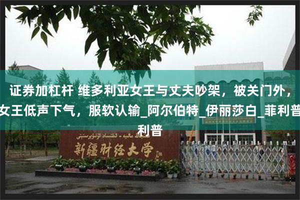证券加杠杆 维多利亚女王与丈夫吵架，被关门外，女王低声下气，服软认输_阿尔伯特_伊丽莎白_菲利普