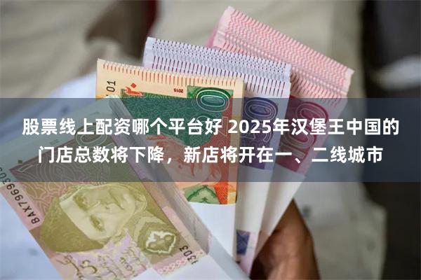 股票线上配资哪个平台好 2025年汉堡王中国的门店总数将下降，新店将开在一、二线城市