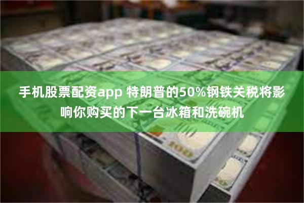 手机股票配资app 特朗普的50%钢铁关税将影响你购买的下一台冰箱和洗碗机