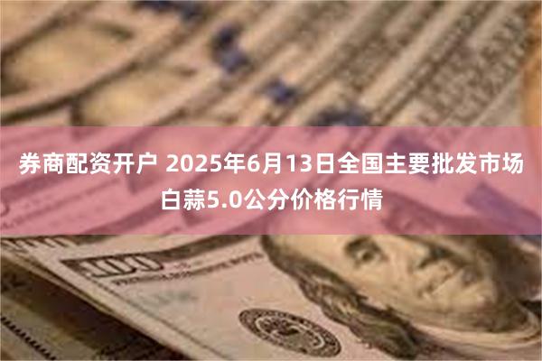 券商配资开户 2025年6月13日全国主要批发市场白蒜5.0公分价格行情