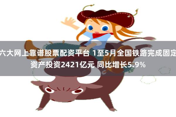 六大网上靠谱股票配资平台 1至5月全国铁路完成固定资产投资2421亿元 同比增长5.9%