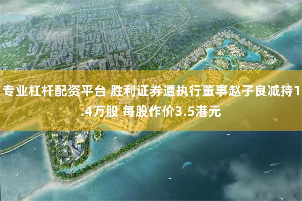 专业杠杆配资平台 胜利证券遭执行董事赵子良减持1.4万股 每股作价3.5港元