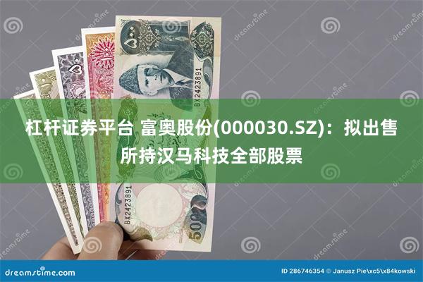 杠杆证券平台 富奥股份(000030.SZ)：拟出售所持汉马科技全部股票
