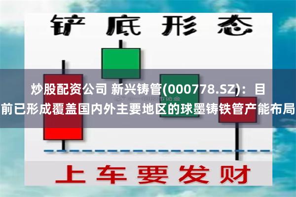 炒股配资公司 新兴铸管(000778.SZ)：目前已形成覆盖国内外主要地区的球墨铸铁管产能布局