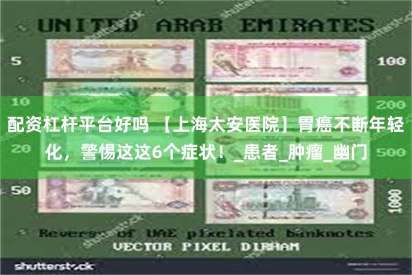 配资杠杆平台好吗 【上海太安医院】胃癌不断年轻化，警惕这这6个症状！_患者_肿瘤_幽门